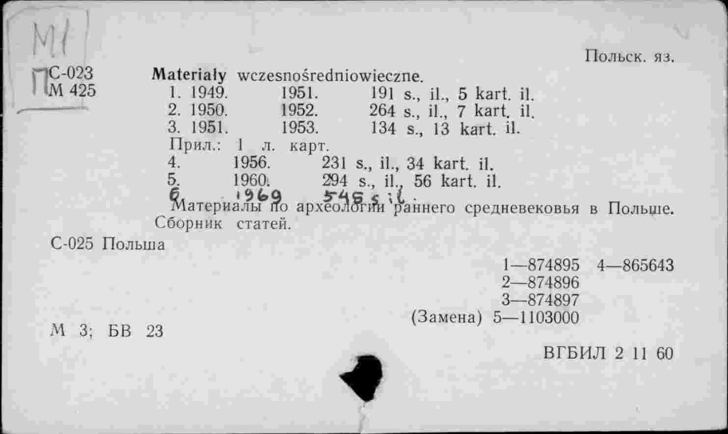 ﻿ПС-023
М 425
Materialy wczesnosredniowieczne.
Польск. яз.
1.	1949.	1951.
2.	1950.	1952.
3.	1951.	1953.
Прил.: 1 л. карт.
191 s., il., 5 kart. il.
264 s., il., 7 kart. il.
134 s., 13 kart. il.
С-025 Польша
4.	1956.
5.	I960:
^1атериаЛ.^г?о
Сборник статей.
231 s., il., 34 kart. il.
294 s., iL 56 kart. il.
архео^Й-ifh 'раннего средневековья
в Польше.
М 3; БВ 23
1—	874895 4—865643
2—	874896
3—	874897
(Замена) 5—1103000
ВГБИЛ 2 11 60